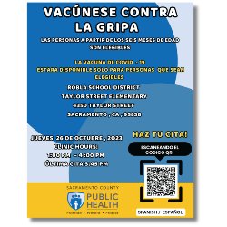 El Departamento de Salud Pública del Condado de Sacramento organizará una próxima clínica gratuita contra la gripe. Siga leyendo para más detalles: Jueves, 26 de octubre de 2023 Horario de la clínica: 1-4 p.m. Última visita 15 minutos antes   Escuela Primaria Taylor Street 4350 Taylor Street Sacramento, CA 95838  La vacuna contra la gripe está disponible para personas de 6 meses y mayores. La vacuna COVID-19 estará disponible para personas elegibles.  Escanee el código QR para reservar una cita.