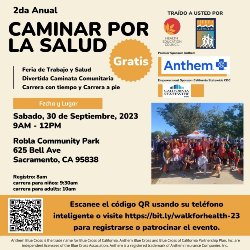 2da Anual CAMINAR POR LA SALUD Feria de Trabajo y Salud Divertida Caminata Comunitaria Carrera con tiempo y Carrera a pie  ¡Gratis!  Sabado, 30 de Septiembre, 2023 9AM - 12PM Robla Community Park 625 Bell Ave Sacramento, CA 95838 Registro: 8am carrera para niños: 9:30am carrera para adults: 10am  Escanee el código QR usando su teléfono inteligente o visit https://bit.ly walkforhealth-23 para registrarse o patrocinar el evento.  TRAÍDO A USTED POR: Health Education Council Sierra Race Walkers Anthem California Statewide CDC