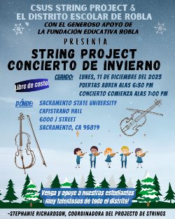 CSUS STRING PROJECT & EL DISTRITO ESCOLAR DE ROBLA CON EL GENEROSO APOYO DE LA FUNDACIÓN EDUCATIVA ROBLA PRESENTA STRING PROJECT CONCIERTO DE INVIERNO CUANDO: LUNES, 11 DE DICIEMBRE DEL 2023 Libre de costo. PUERTAS ABREN ALAS 6:30 PM CONCIERTO COMIENZA ALAS 1:00 PM DÓNDE: SACRAMENTO STATE UNIVERSITY CAPISTRANO HALL 6000 I STREET SACRAMENTO, CA 95819 6 Venga y apove a nuestros estudiantes I muy telentosos de todo el distrito! -STEPHANIE RICHARDSON, COORDINADORA DEL PROJECTO DE STRINGS