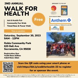2ND ANNUAL WALK FOR HEALTH Job & Health Fair Community Fun Walk Timed Race & Power Walk  Free!  Saturday, September 30, 2023 9AM - 12PM Robla Community Park 625 Bell Ave Sacramento, CA 95838 Registration: 8am Youth Race: 9:30am Adult Race: 10am  Scan the QR code using your smart phone or visit https://bit.ly/walkforhealth-23 to register for or sponsor the event.  Brought to you by:  Health Education Council Sierra Race Walkers Anthem California Statewide CDC